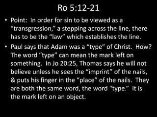 Ro 5:12-21
• Point: In order for sin to be viewed as a
“transgression,” a stepping across the line, there
has to be the “law” which establishes the line.
• Paul says that Adam was a “type” of Christ. How?
The word “type” can mean the mark left on
something. In Jo 20:25, Thomas says he will not
believe unless he sees the “imprint” of the nails,
& puts his finger in the “place” of the nails. They
are both the same word, the word “type.” It is
the mark left on an object.
 