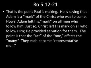 Ro 5:12-21
• That is the point Paul is making. He is saying that
Adam is a “mark” of the Christ who was to come.
How? Adam left his:”mark” on all men who
follow him. Just so, Christ left His mark on all who
follow Him; He provided salvation for them. The
point is that the “act” of the “one,” affects the
“many.” They each become “representative
men.”
 