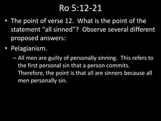 Ro 5:12-21
• The point of verse 12. What is the point of the
statement “all sinned”? Observe several different
proposed answers:
• Pelagianism.
– All men are guilty of personally sinning. This refers to
the first personal sin that a person commits.
Therefore, the point is that all are sinners because all
men personally sin.
 