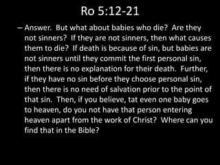 Ro 5:12-21
– Answer. But what about babies who die? Are they
not sinners? If they are not sinners, then what causes
them to die? If death is because of sin, but babies are
not sinners until they commit the first personal sin,
then there is no explanation for their death. Further,
if they have no sin before they choose personal sin,
then there is no need of salvation prior to the point of
that sin. Then, if you believe, tat even one baby goes
to heaven, do you not have that person entering
heaven apart from the work of Christ? Where can you
find that in the Bible?
 