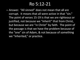Ro 5:12-21
– Answer. “All sinned” does not mean that all are
corrupt. It means that all were active in that “sin.”
The point of verses 15-19 is that we are righteous or
justified, not because we “inherit” that from Christ,
but because we are “in Christ” by faith. The point of
the passage is that we have the problem because of
the “one” sin of Adam, & not because of something
we “inherited,” or practice.
 