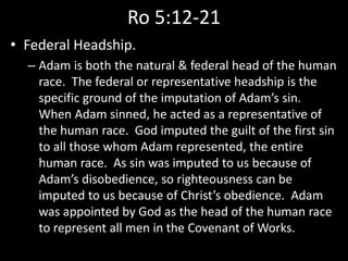 Ro 5:12-21
• Federal Headship.
– Adam is both the natural & federal head of the human
race. The federal or representative headship is the
specific ground of the imputation of Adam’s sin.
When Adam sinned, he acted as a representative of
the human race. God imputed the guilt of the first sin
to all those whom Adam represented, the entire
human race. As sin was imputed to us because of
Adam’s disobedience, so righteousness can be
imputed to us because of Christ’s obedience. Adam
was appointed by God as the head of the human race
to represent all men in the Covenant of Works.
 