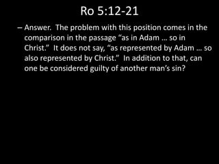 Ro 5:12-21
– Answer. The problem with this position comes in the
comparison in the passage “as in Adam … so in
Christ.” It does not say, “as represented by Adam … so
also represented by Christ.” In addition to that, can
one be considered guilty of another man’s sin?
 