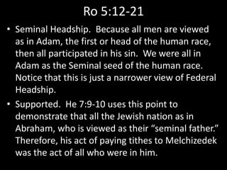 Ro 5:12-21
• Seminal Headship. Because all men are viewed
as in Adam, the first or head of the human race,
then all participated in his sin. We were all in
Adam as the Seminal seed of the human race.
Notice that this is just a narrower view of Federal
Headship.
• Supported. He 7:9-10 uses this point to
demonstrate that all the Jewish nation as in
Abraham, who is viewed as their “seminal father.”
Therefore, his act of paying tithes to Melchizedek
was the act of all who were in him.
 