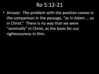 Ro 5:12-21
• Answer. The problem with the position comes in
the comparison in the passage, “as in Adam … so
in Christ.” There is no way that we were
“seminally” in Christ, as the basis for our
righteousness in Him.
 