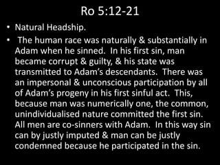 Ro 5:12-21
• Natural Headship.
• The human race was naturally & substantially in
Adam when he sinned. In his first sin, man
became corrupt & guilty, & his state was
transmitted to Adam’s descendants. There was
an impersonal & unconscious participation by all
of Adam’s progeny in his first sinful act. This,
because man was numerically one, the common,
unindividualised nature committed the first sin.
All men are co-sinners with Adam. In this way sin
can by justly imputed & man can be justly
condemned because he participated in the sin.
 