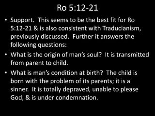 Ro 5:12-21
• Support. This seems to be the best fit for Ro
5:12-21 & is also consistent with Traducianism,
previously discussed. Further it answers the
following questions:
• What is the origin of man’s soul? It is transmitted
from parent to child.
• What is man’s condition at birth? The child is
born with the problem of its parents; it is a
sinner. It is totally depraved, unable to please
God, & is under condemnation.
 