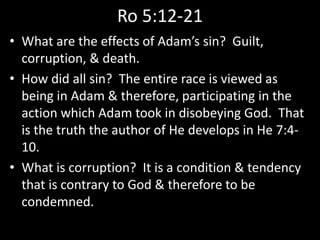 Ro 5:12-21
• What are the effects of Adam’s sin? Guilt,
corruption, & death.
• How did all sin? The entire race is viewed as
being in Adam & therefore, participating in the
action which Adam took in disobeying God. That
is the truth the author of He develops in He 7:4-
10.
• What is corruption? It is a condition & tendency
that is contrary to God & therefore to be
condemned.
 