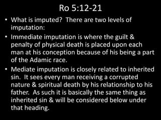Ro 5:12-21
• What is imputed? There are two levels of
imputation:
• Immediate imputation is where the guilt &
penalty of physical death is placed upon each
man at his conception because of his being a part
of the Adamic race.
• Mediate imputation is closely related to inherited
sin. It sees every man receiving a corrupted
nature & spiritual death by his relationship to his
father. As such it is basically the same thing as
inherited sin & will be considered below under
that heading.
 