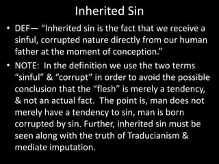 Inherited Sin
• DEF— “Inherited sin is the fact that we receive a
sinful, corrupted nature directly from our human
father at the moment of conception.”
• NOTE: In the definition we use the two terms
“sinful” & “corrupt” in order to avoid the possible
conclusion that the “flesh” is merely a tendency,
& not an actual fact. The point is, man does not
merely have a tendency to sin, man is born
corrupted by sin. Further, inherited sin must be
seen along with the truth of Traducianism &
mediate imputation.
 