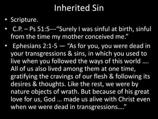 Inherited Sin
• Scripture.
• C.P. – Ps 51:5---“Surely I was sinful at birth, sinful
from the time my mother conceived me.”
• Ephesians 2:1-5 — “As for you, you were dead in
your transgressions & sins, in which you used to
live when you followed the ways of this world ….
All of us also lived among them at one time,
gratifying the cravings of our flesh & following its
desires & thoughts. Like the rest, we were by
nature objects of wrath. But because of his great
love for us, God … made us alive with Christ even
when we were dead in transgressions….”
 