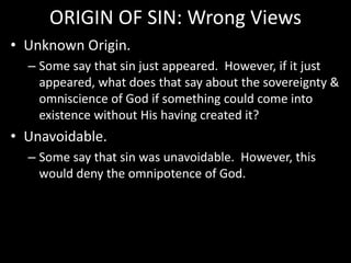 ORIGIN OF SIN: Wrong Views
• Unknown Origin.
– Some say that sin just appeared. However, if it just
appeared, what does that say about the sovereignty &
omniscience of God if something could come into
existence without His having created it?
• Unavoidable.
– Some say that sin was unavoidable. However, this
would deny the omnipotence of God.
 