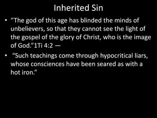 Inherited Sin
• “The god of this age has blinded the minds of
unbelievers, so that they cannot see the light of
the gospel of the glory of Christ, who is the image
of God.”1Ti 4:2 —
• “Such teachings come through hypocritical liars,
whose consciences have been seared as with a
hot iron.”
 