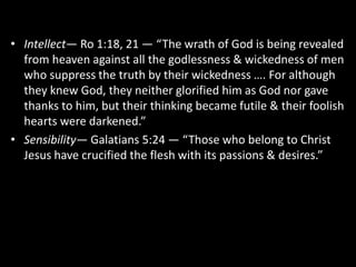 • Intellect— Ro 1:18, 21 — “The wrath of God is being revealed
from heaven against all the godlessness & wickedness of men
who suppress the truth by their wickedness …. For although
they knew God, they neither glorified him as God nor gave
thanks to him, but their thinking became futile & their foolish
hearts were darkened.”
• Sensibility— Galatians 5:24 — “Those who belong to Christ
Jesus have crucified the flesh with its passions & desires.”
 