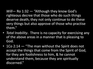 Will— Ro 1:32 — “Although they know God's
righteous decree that those who do such things
deserve death, they not only continue to do these
very things but also approve of those who practise
them.”
• Total Inability. There is no capacity for exercising any
of the above areas in a manner that is pleasing to
God.
• 1Co 2:14 — “The man without the Spirit does not
accept the things that come from the Spirit of God,
for they are foolishness to him, & he cannot
understand them, because they are spiritually
discerned.”
 