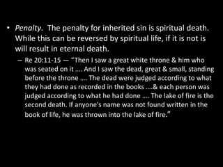 • Penalty. The penalty for inherited sin is spiritual death.
While this can be reversed by spiritual life, if it is not is
will result in eternal death.
– Re 20:11-15 — “Then I saw a great white throne & him who
was seated on it …. And I saw the dead, great & small, standing
before the throne …. The dead were judged according to what
they had done as recorded in the books ….& each person was
judged according to what he had done …. The lake of fire is the
second death. If anyone's name was not found written in the
book of life, he was thrown into the lake of fire.”
 