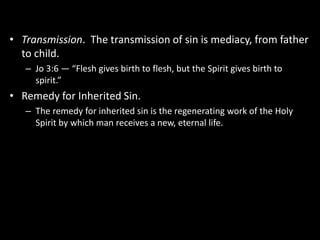 • Transmission. The transmission of sin is mediacy, from father
to child.
– Jo 3:6 — “Flesh gives birth to flesh, but the Spirit gives birth to
spirit.”
• Remedy for Inherited Sin.
– The remedy for inherited sin is the regenerating work of the Holy
Spirit by which man receives a new, eternal life.
 