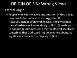 ORIGIN OF SIN: Wrong Views
• Eternal Origin
– People who want to avoid any question of God being
responsible for sin have often suggested this.
However, instead of defending God, it really attacks
the self-existence & sovereignty of God. It leads you
to dualism & introduces into the theological spectrum
something that God could not do anything about. It
significantly reduces the majesty of God.
 