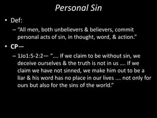 Personal Sin
• Def:
– “All men, both unbelievers & believers, commit
personal acts of sin, in thought, word, & action.”
• CP—
– 1Jo1:5-2:2— “…. If we claim to be without sin, we
deceive ourselves & the truth is not in us …. If we
claim we have not sinned, we make him out to be a
liar & his word has no place in our lives .… not only for
ours but also for the sins of the world.”
 