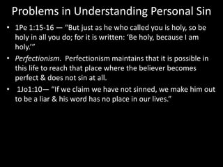 Problems in Understanding Personal Sin
• 1Pe 1:15-16 — “But just as he who called you is holy, so be
holy in all you do; for it is written: ‘Be holy, because I am
holy.’”
• Perfectionism. Perfectionism maintains that it is possible in
this life to reach that place where the believer becomes
perfect & does not sin at all.
• 1Jo1:10— “If we claim we have not sinned, we make him out
to be a liar & his word has no place in our lives.”
 