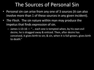 The Sources of Personal Sin
• Personal sin can arise from any one of 3 sources (it can also
involve more than 1 of these sources in any given incident).
• The Flesh. The sin nature within man may produce the
impetus that finds expression of sin.
– James 1:13-16 — “… each one is tempted when, by his own evil
desire, he is dragged away & enticed. Then, after desire has
conceived, it gives birth to sin; & sin, when it is full-grown, gives birth
to death.”
 