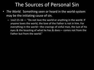 The Sources of Personal Sin
• The World. Something seen or heard in the world-system
may be the initiating cause of sin.
– 1Jo2:15-16 — “Do not love the world or anything in the world. If
anyone loves the world, the love of the Father is not in him. For
everything in the world—the cravings of sinful man, the lust of his
eyes & the boasting of what he has & does— comes not from the
Father but from the world.”
 