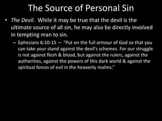 The Source of Personal Sin
• The Devil. While it may be true that the devil is the
ultimate source of all sin, he may also be directly involved
in tempting man to sin.
– Ephesians 6:10-15 — “Put on the full armour of God so that you
can take your stand against the devil's schemes. For our struggle
is not against flesh & blood, but against the rulers, against the
authorities, against the powers of this dark world & against the
spiritual forces of evil in the heavenly realms.”
 