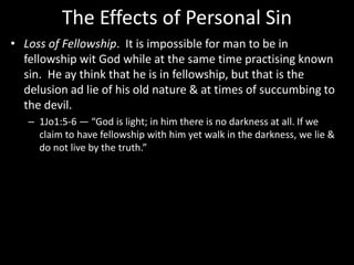 The Effects of Personal Sin
• Loss of Fellowship. It is impossible for man to be in
fellowship wit God while at the same time practising known
sin. He ay think that he is in fellowship, but that is the
delusion ad lie of his old nature & at times of succumbing to
the devil.
– 1Jo1:5-6 — “God is light; in him there is no darkness at all. If we
claim to have fellowship with him yet walk in the darkness, we lie &
do not live by the truth.”
 