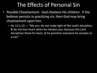 The Effects of Personal Sin
• Possible Chastisement. God chastens His children. If the
believer persists in practising sin, then God may bring
chastisement upon him.
– He 12:1-13 — “My son, do not make light of the Lord's discipline,
& do not lose heart when he rebukes you, because the Lord
disciplines those he loves, & he punishes everyone he accepts as
a son.”
 