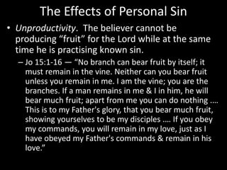 The Effects of Personal Sin
• Unproductivity. The believer cannot be
producing “fruit” for the Lord while at the same
time he is practising known sin.
– Jo 15:1-16 — “No branch can bear fruit by itself; it
must remain in the vine. Neither can you bear fruit
unless you remain in me. I am the vine; you are the
branches. If a man remains in me & I in him, he will
bear much fruit; apart from me you can do nothing .…
This is to my Father's glory, that you bear much fruit,
showing yourselves to be my disciples .… If you obey
my commands, you will remain in my love, just as I
have obeyed my Father's commands & remain in his
love.”
 