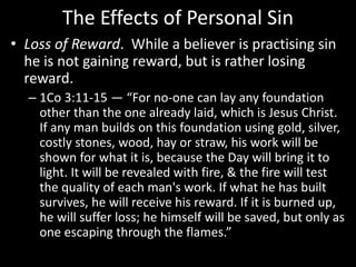 The Effects of Personal Sin
• Loss of Reward. While a believer is practising sin
he is not gaining reward, but is rather losing
reward.
– 1Co 3:11-15 — “For no-one can lay any foundation
other than the one already laid, which is Jesus Christ.
If any man builds on this foundation using gold, silver,
costly stones, wood, hay or straw, his work will be
shown for what it is, because the Day will bring it to
light. It will be revealed with fire, & the fire will test
the quality of each man's work. If what he has built
survives, he will receive his reward. If it is burned up,
he will suffer loss; he himself will be saved, but only as
one escaping through the flames.”
 