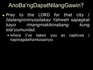 AnoBa’ngDapatNilangGawin?
   Pray to the LORD for that city /
    Idalanginninyosilakay Yahweh sapagkat
    kayo     rinangmakikinabang      kung
    sila'yumunlad.
    • where I‟ve taken you     as   captives   /
      napinagdalhankosainyo.
 