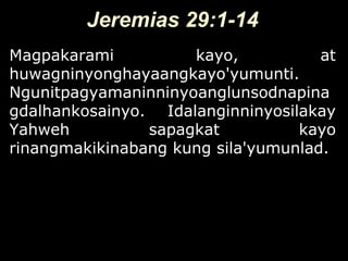 Jeremias 29:1-14
Magpakarami          kayo,           at
huwagninyonghayaangkayo'yumunti.
Ngunitpagyamaninninyoanglunsodnapina
gdalhankosainyo. Idalanginninyosilakay
Yahweh          sapagkat          kayo
rinangmakikinabang kung sila'yumunlad.
 