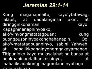 Jeremias 29:1-14
Kung     maganapnaito,   kayo'ytatawag,
lalapit,  at   dadalanginsa   akin,   at
diringginkonaman                   kayo.
Kapaghinanapninyoako,
ako'yinyongmatatagpuan;             kung
buongpusoninyoakonghahanapin.        Oo,
ako'ymatatagpuanninyo, sabini Yahweh,
at ibabalikkoanginyongmgakayamanan.
Titipuninko kayo mulasalahat ng bansa at
pooknapinagdalhankosainyo,            at
ibabaliksadakongpinagmulanninyobago
 