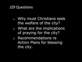J29 Questions

 1.   Why must Christians seek
      the welfare of the city?
 2.   What are the implications
      of praying for the city?
 3.   Recommendations re
      Action Plans for blessing
      the city.
 