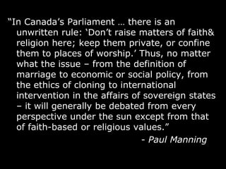 “In Canada‟s Parliament … there is an
  unwritten rule: „Don‟t raise matters of faith&
  religion here; keep them private, or confine
  them to places of worship.‟ Thus, no matter
  what the issue – from the definition of
  marriage to economic or social policy, from
  the ethics of cloning to international
  intervention in the affairs of sovereign states
  – it will generally be debated from every
  perspective under the sun except from that
  of faith-based or religious values.”
                                - Paul Manning
 