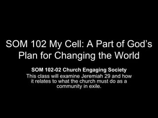 SOM 102 My Cell: A Part of God’s
  Plan for Changing the World
      SOM 102-02 Church Engaging Society
    This class will examine Jeremiah 29 and how
      it relates to what the church must do as a
                   community in exile.
 