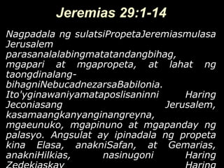 Jeremias 29:1-14
Nagpadala ng sulatsiPropetaJeremiasmulasa
Jerusalem
parasanalalabingmatatandangbihag,
mgapari at mgapropeta, at lahat ng
taongdinalang-
bihagniNebucadnezarsaBabilonia.
Ito'yginawaniyamataposlisaninni     Haring
Jeconiasang                     Jerusalem,
kasamaangkanyanginangreyna,
mgaeunuko, mgapinuno at mgapanday ng
palasyo. Angsulat ay ipinadala ng propeta
kina Elasa, anakniSafan, at Gemarias,
anakniHilkias,     nasinugoni       Haring
 