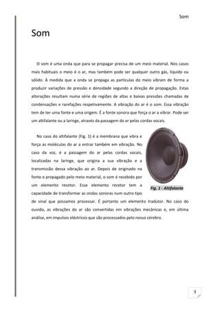 Som

Som
O som é uma onda que para se propagar precisa de um meio material. Nos casos
mais habituais o meio é o ar, mas também pode ser qualquer outro gás, líquido ou
sólido. À medida que a onda se propaga as partículas do meio vibram de forma a
produzir variações de pressão e densidade segundo a direção de propagação. Estas
alterações resultam numa série de regiões de altas e baixas pressões chamadas de
condensações e rarefações respetivamente. A vibração do ar é o som. Essa vibração
tem de ter uma fonte e uma origem. É a fonte sonora que força o ar a vibrar. Pode ser
um altifalante ou a laringe, através da passagem do ar pelas cordas vocais.

No caso do altifalante (Fig. 1) é a membrana que vibra e
força as moléculas do ar a entrar também em vibração. No
caso da voz, é a passagem do ar pelas cordas vocais,
localizadas na laringe, que origina a sua vibração e a
transmissão dessa vibração ao ar. Depois de originado na
fonte e propagado pelo meio material, o som é recebido por
um elemento recetor. Esse elemento recetor tem a

Fig. 1 - Altifalante

capacidade de transformar as ondas sonoras num outro tipo
de sinal que possamos processar. É portanto um elemento tradutor. No caso do
ouvido, as vibrações do ar são convertidas em vibrações mecânicas e, em última
análise, em impulsos eléctricos que são processados pelo nosso cérebro.

3

 