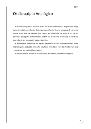 Som

Osciloscópio Analógico
O osciloscópio permite observar numa tela plana uma diferença de potencial (ddp),
ou tensão elétrica, em função do tempo, ou em função de uma outra ddp. O elemento
sensor é um feixe de eletrões que, devido ao baixo valor de massa e por serem
partículas carregadas eletricamente, podem ser facilmente acelarados e defletidos
pela ação de um campo elétrico ou magnético.
A diferença de potencial é lida a partir da posição de uma mancha luminosa numa
tela retangular graduada. A mancha resulta do impacto do feixe de eletrões num alvo
revestido de um material fluorescente.
O funcionamento interno do osciloscópio é, no entanto, muito mais complexo.

5

 