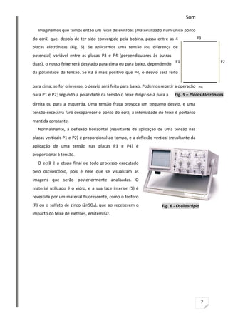 Som
Imaginemos que temos então um feixe de eletrões (materializado num único ponto
do ecrã) que, depois de ter sido convergido pela bobina, passa entre as 4

P3

placas eletrónicas (Fig. 5). Se aplicarmos uma tensão (ou diferença de
potencial) variável entre as placas P3 e P4 (perpendiculares às outras
duas), o nosso feixe será desviado para cima ou para baixo, dependendo

P1

P2

da polaridade da tensão. Se P3 é mais positivo que P4, o desvio será feito
para cima; se for o inverso, o desvio será feito para baixo. Podemos repetir a operação P4
para P1 e P2; segundo a polaridade da tensão o feixe dirigir-se-à para a

Fig. 5 – Placas Eletrónicas

direita ou para a esquerda. Uma tensão fraca provoca um pequeno desvio, e uma
tensão excessiva fará desaparecer o ponto do ecrã; a intensidade do feixe é portanto
mantida constante.
Normalmente, a deflexão horizontal (resultante da aplicação de uma tensão nas
placas verticais P1 e P2) é proporcional ao tempo, e a deflexão vertical (resultante da
aplicação de uma tensão nas placas P3 e P4) é
proporcional à tensão.
O ecrã é a etapa final de todo processo executado
pelo osciloscópio, pois é nele que se visualizam as
imagens que serão posteriormente analisadas. O
material utilizado é o vidro, e a sua face interior (5) é
revestida por um material fluorescente, como o fósforo
(P) ou o sulfato de zinco (ZnSO4), que ao receberem o

Fig. 6 - Osciloscópio

impacto do feixe de eletrões, emitem luz.

7

 
