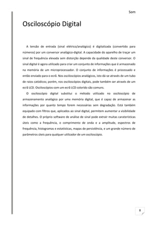 Som

Osciloscópio Digital
A tensão de entrada (sinal elétrico/analógico) é digitalizada (convertido para
números) por um conversor analógico-digital. A capacidade do aparelho de traçar um
sinal de frequência elevada sem distorção depende da qualidade deste conversor. O
sinal digital é agora utilizado para criar um conjunto de informações que é armazenado
na memória de um microprocessador. O conjunto de informações é processado e
então enviado para o ecrã. Nos osciloscópios analógicos, isto dá-se através de um tubo
de raios catódicos; porém, nos osciloscópios digitais, pode também ser através de um
ecrã LCD. Osciloscópios com um ecrã LCD colorido são comuns.
O osciloscópio digital substitui o método utilizado no osciloscópio de
armazenamento analógico por uma memória digital, que é capaz de armazenar as
informações por quanto tempo forem necessárias sem degradação. Está também
equipado com filtros que, aplicados ao sinal digital, permitem aumentar a visibilidade
de detalhes. O próprio software de análise de sinal pode extrair muitas caraterísticas
úteis como a frequência, o comprimento de onda e a amplitude, espectros de
frequência, histogramas e estatísticas, mapas de persistência, e um grande número de
parâmetros úteis para qualquer utilizador de um osciloscópio.

8

 