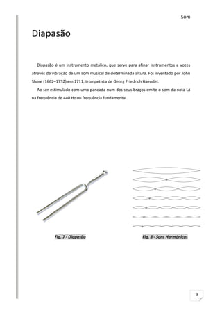Som

Diapasão
Diapasão é um instrumento metálico, que serve para afinar instrumentos e vozes
através da vibração de um som musical de determinada altura. Foi inventado por John
Shore (1662–1752) em 1711, trompetista de Georg Friedrich Haendel.
Ao ser estimulado com uma pancada num dos seus braços emite o som da nota Lá
na frequência de 440 Hz ou frequência fundamental.

Fig. 7 - Diapasão

Fig. 8 - Sons Harmónicos

9

 