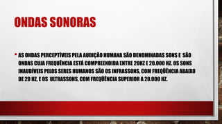ONDAS SONORAS
•AS ONDAS PERCEPTÍVEIS PELA AUDIÇÃO HUMANA SÃO DENOMINADAS SONS E SÃO
ONDAS CUJA FREQUÊNCIA ESTÁ COMPREENDIDA ENTRE 20HZ E 20.000 HZ. OS SONS
INAUDÍVEIS PELOS SERES HUMANOS SÃO OS INFRASSONS, COM FREQÜÊNCIAABAIXO
DE 20 HZ, E OS ULTRASSONS, COM FREQÜÊNCIA SUPERIOR A 20.000 HZ.
 
