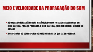 MEIO E VELOCIDADE DA PROPAGAÇÃO DO SOM
•AS ONDAS SONORAS SÃO ONDAS MECÂNICA; PORTANTO, ELAS NECESSITAM DE UM
MEIO MATERIAL PARA SE PROPAGAR. O MEIO MATERIAL PODE SER SÓLIDO, LÍQUIDO OU
GASOSO.
•A VELOCIDADE DO SOM DEPENDE DO MEIO MATERIAL EM QUE ELE SE PROPAGA.
 