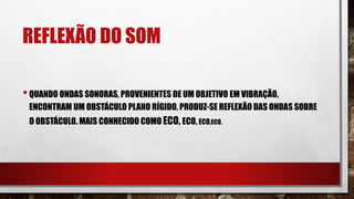 REFLEXÃO DO SOM
•QUANDO ONDAS SONORAS, PROVENIENTES DE UM OBJETIVO EM VIBRAÇÃO,
ENCONTRAM UM OBSTÁCULO PLANO RÍGIDO, PRODUZ-SE REFLEXÃO DAS ONDAS SOBRE
O OBSTÁCULO. MAIS CONHECIDO COMO ECO, ECO, ECO,ECO.
 