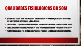 QUALIDADES FISIOLÓGICAS DO SOM
• QUANDO UMA BANDA TOCA, DISTINGUIMOS UMA VARIEDADE DE SONS GRAÇAS AS TRÊS QUALIDADES
QUE INDENTIFICAM: INTENSIDADE, ALTURA, TIMBRE.
• A INTENSIDADE É A QUALIDADE POR MEIO DA QUAL PODEMOS DISTINGUIR UM SOM FORTE DE UM FRACO
• ALTURA DO SOM É A QUALIDADE POR MEIO DO QUAL PODEMOS PERCEBER UM SOM GRAVE DE UM AGUDO
• TIMBRE É A QUALIDADE POR MEIO DO QUAL PODEMOS PERCEBER DOIS SONS DE MESMA ALTURA E TOM.
 