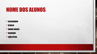 NOME DOS ALUNOS
• ALEXSANDRO
• ATHILIO
• BRUNO BRASIL
• HENRIQUE
• JOÃO VÍTOR
 