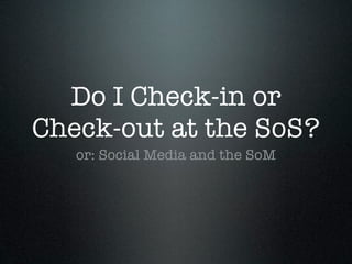 Do I Check-in or
Check-out at the SoS?
   or: Social Media and the SoM
 