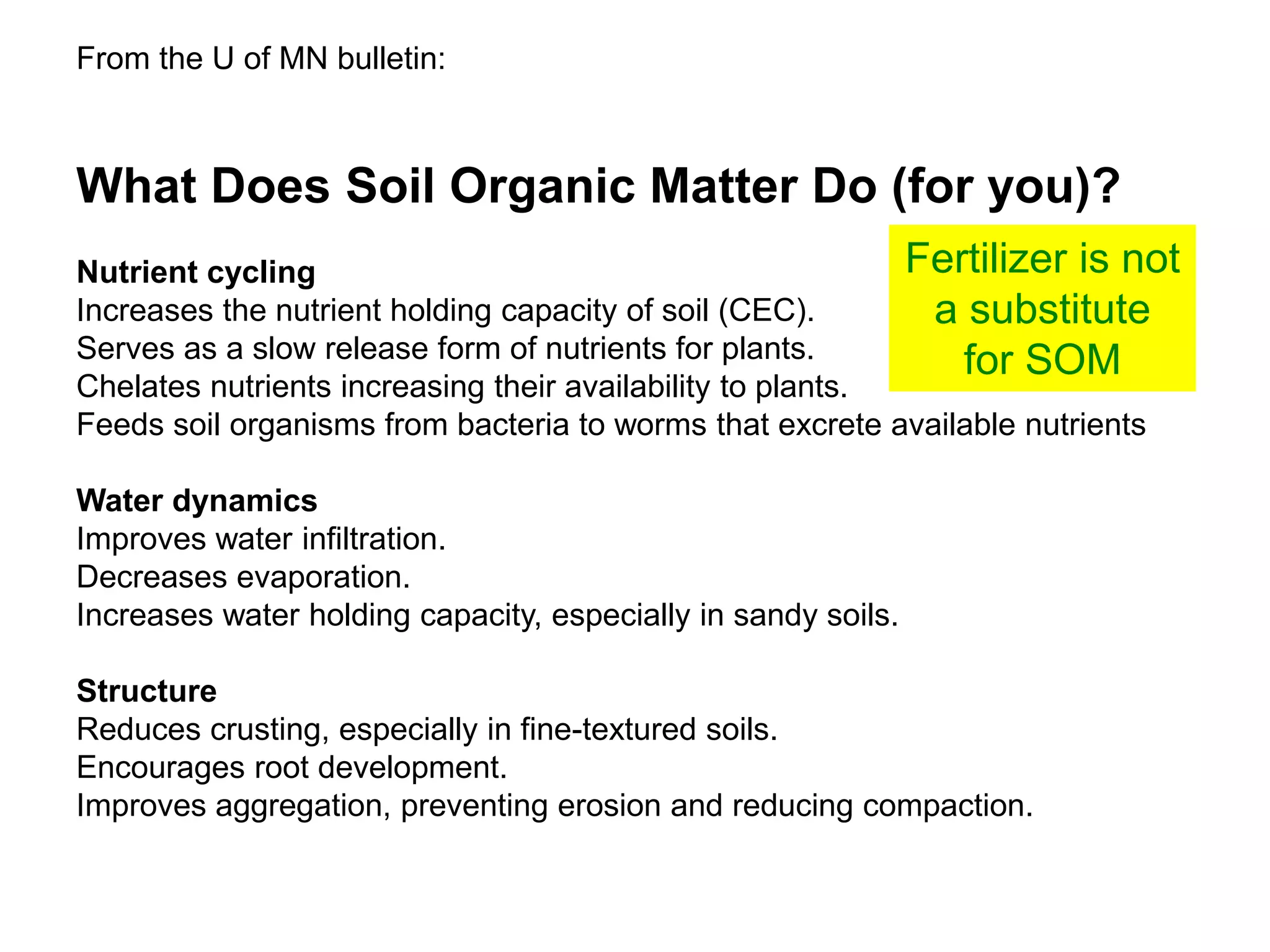 What Does Soil Organic Matter Do (for you)?
Nutrient cycling
Increases the nutrient holding capacity of soil (CEC).
Serves as a slow release form of nutrients for plants.
Chelates nutrients increasing their availability to plants.
Feeds soil organisms from bacteria to worms that excrete available nutrients
Water dynamics
Improves water infiltration.
Decreases evaporation.
Increases water holding capacity, especially in sandy soils.
Structure
Reduces crusting, especially in fine-textured soils.
Encourages root development.
Improves aggregation, preventing erosion and reducing compaction.
From the U of MN bulletin:
Fertilizer is not
a substitute
for SOM
 